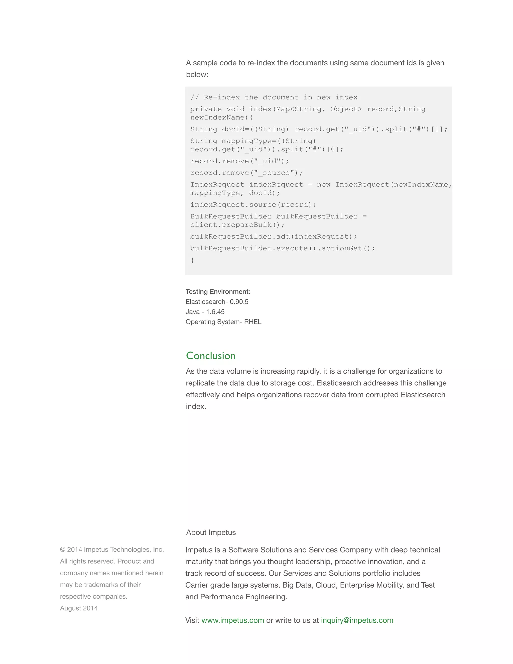 © 2014 Impetus Technologies, Inc.
All rights reserved. Product and
company names mentioned herein
may be trademarks of their
respective companies.
August 2014
Impetus is a Software Solutions and Services Company with deep technical
maturity that brings you thought leadership, proactive innovation, and a
track record of success. Our Services and Solutions portfolio includes
Carrier grade large systems, Big Data, Cloud, Enterprise Mobility, and Test
and Performance Engineering.
Visit www.impetus.com or write to us at inquiry@impetus.com
About Impetus
Conclusion
As the data volume is increasing rapidly, it is a challenge for organizations to
replicate the data due to storage cost. Elasticsearch addresses this challenge
effectively and helps organizations recover data from corrupted Elasticsearch
index.
// Re-index the document in new index
private void index(Map<String, Object> record,String
newIndexName){
String docId=((String) record.get("_uid")).split("#")[1];
String mappingType=((String)
record.get("_uid")).split("#")[0];
record.remove("_uid");
record.remove("_source");
IndexRequest indexRequest = new IndexRequest(newIndexName,
mappingType, docId);
indexRequest.source(record);
BulkRequestBuilder bulkRequestBuilder =
client.prepareBulk();
bulkRequestBuilder.add(indexRequest);
bulkRequestBuilder.execute().actionGet();
}
Testing Environment:
Elasticsearch- 0.90.5
Java - 1.6.45
Operating System- RHEL
A sample code to re-index the documents using same document ids is given
below:
 