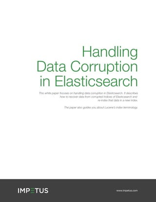 www.impetus.com
Handling
Data Corruption
in Elasticsearch
This white paper focuses on handling data corruption in Elasticsearch. It describes
how to recover data from corrupted indices of Elasticsearch and
re-index that data in a new index.
The paper also guides you about Lucene’s index terminology.
 
