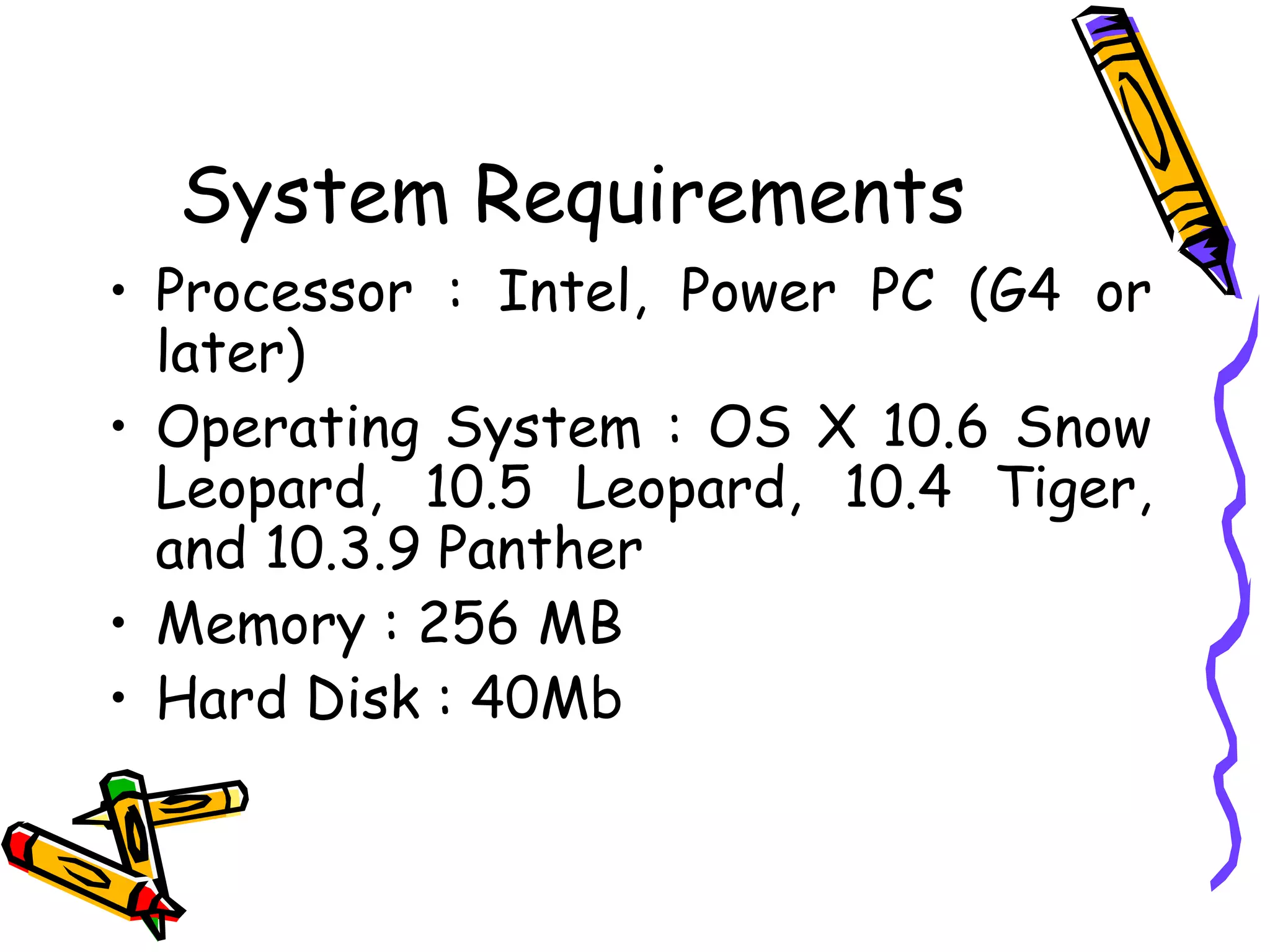 System Requirements Processor : Intel, Power PC (G4 or later) Operating System : OS X 10.6 Snow Leopard, 10.5 Leopard, 10.4 Tiger, and 10.3.9 Panther Memory : 256 MB Hard Disk : 40Mb 