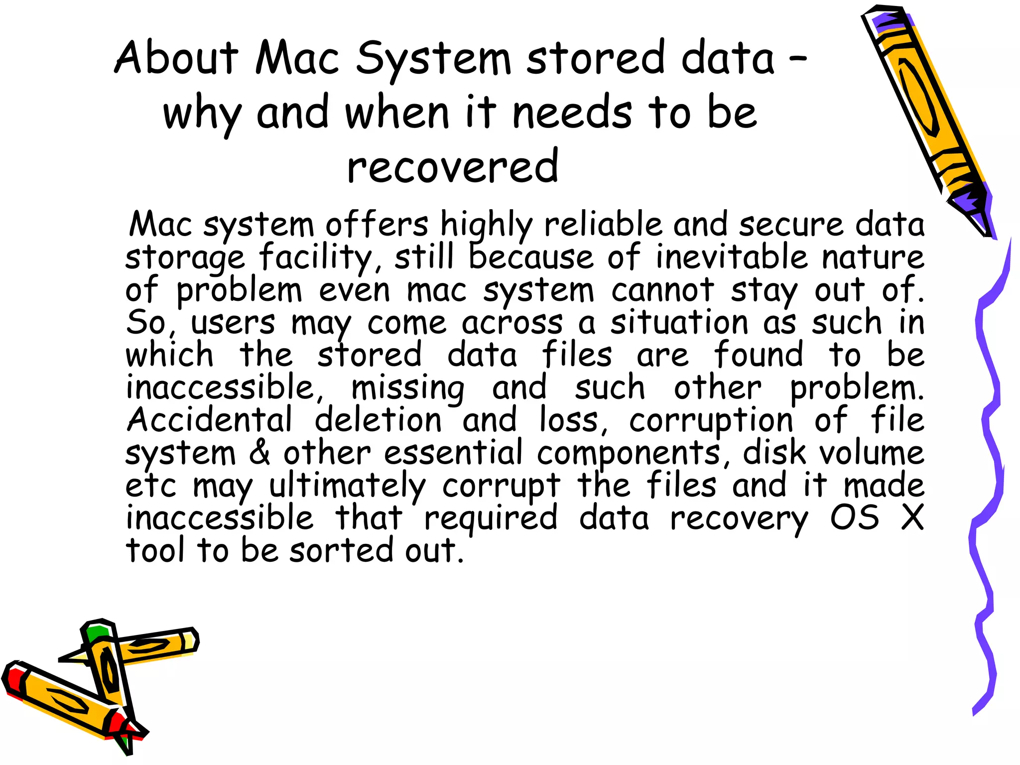About Mac System stored data – why and when it needs to be recovered  Mac system offers highly reliable and secure data storage facility, still because of inevitable nature of problem even mac system cannot stay out of. So, users may come across a situation as such in which the stored data files are found to be inaccessible, missing and such other problem. Accidental deletion and loss, corruption of file system & other essential components, disk volume etc may ultimately corrupt the files and it made inaccessible that required data recovery OS X tool to be sorted out.  