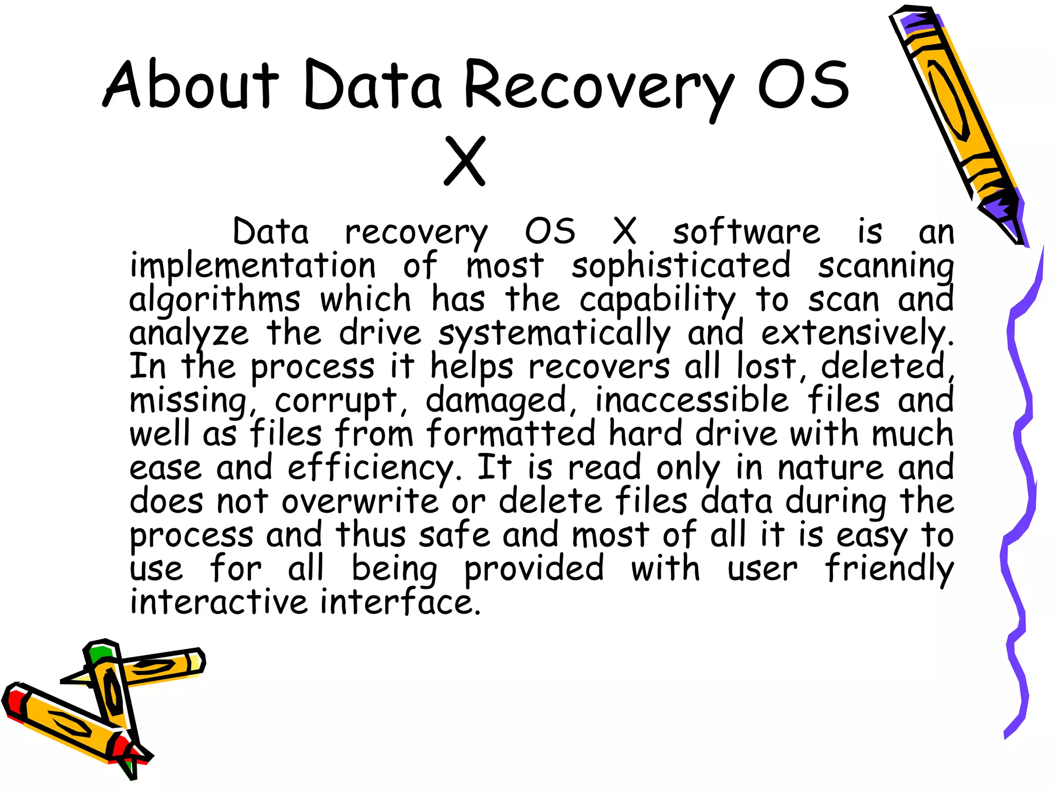 About Data Recovery OS X  Data recovery OS X software is an implementation of most sophisticated scanning algorithms which has the capability to scan and analyze the drive systematically and extensively. In the process it helps recovers all lost, deleted, missing, corrupt, damaged, inaccessible files and well as files from formatted hard drive with much ease and efficiency. It is read only in nature and does not overwrite or delete files data during the process and thus safe and most of all it is easy to use for all being provided with user friendly interactive interface.  