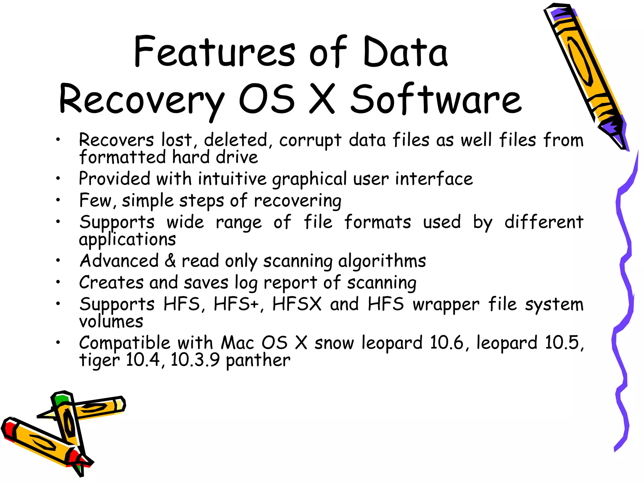 Features of Data Recovery OS X Software Recovers lost, deleted, corrupt data files as well files from formatted hard drive Provided with intuitive graphical user interface  Few, simple steps of recovering Supports wide range of file formats used by different applications  Advanced & read only scanning algorithms Creates and saves log report of scanning  Supports HFS, HFS+, HFSX and HFS wrapper file system volumes  Compatible with Mac OS X snow leopard 10.6, leopard 10.5, tiger 10.4, 10.3.9 panther 