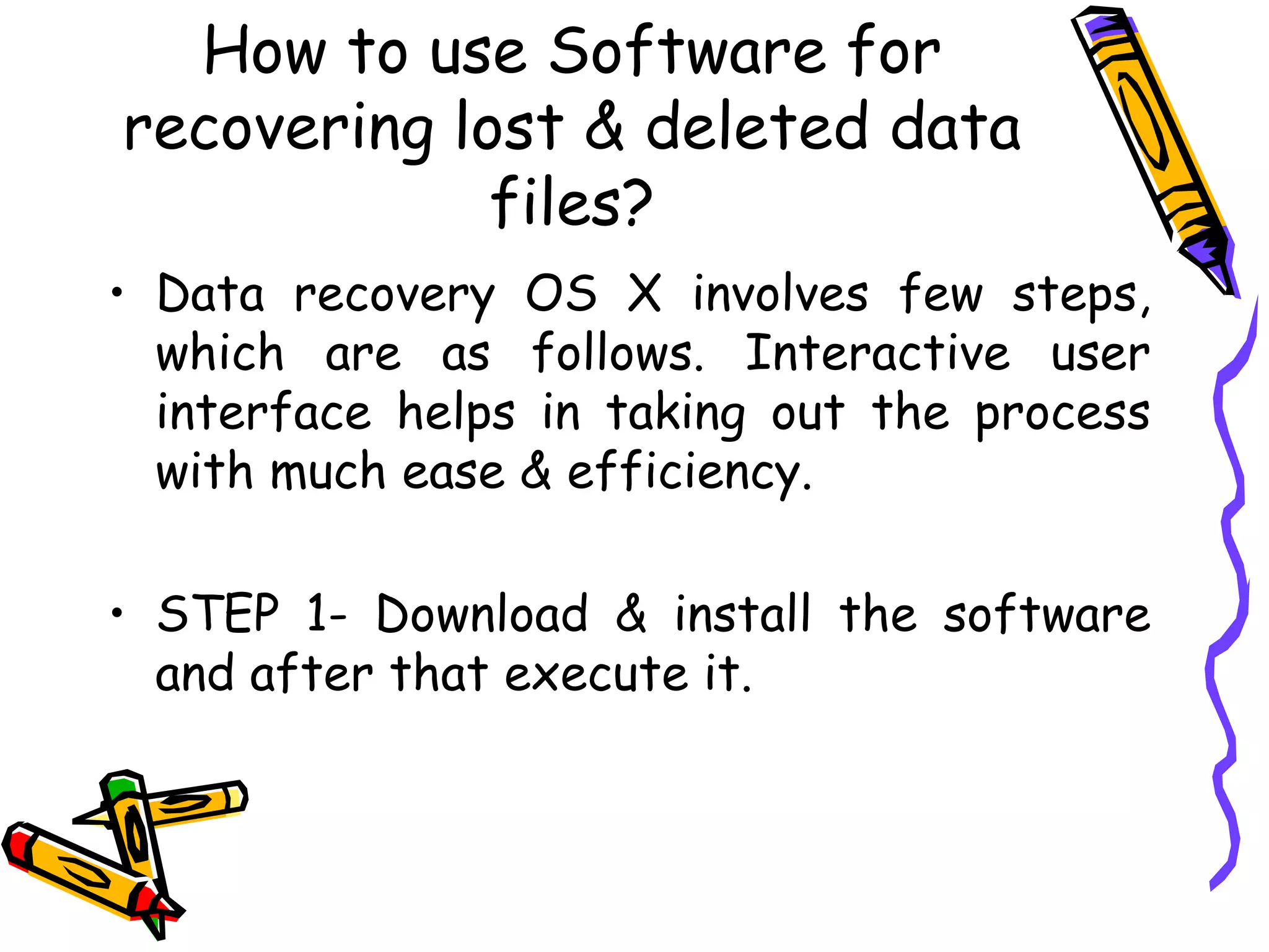 How to use Software for recovering lost & deleted data files? Data recovery OS X involves few steps, which are as follows. Interactive user interface helps in taking out the process with much ease & efficiency.  STEP 1- Download & install the software and after that execute it.  