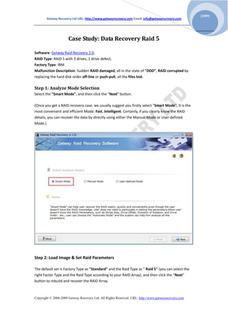 [2009]
       Getway Recovery Ltd URL: http://www.getwayrecovery.com Email: info@getwayrecovery.com




                      Case Study: Data Recovery Raid 5

Software: Getway Raid Recovery 2.0;
RAID Type: RAID 5 with 3 drives, 1 drive defect;
Factory Type: IBM
Malfunction Description: Sudden RAID damaged, all in the state of "DDD", RAID corrupted by
replacing the hard disk order off-line or push-pull, all the files lost.

Step 1: Analyze Mode Selection
Select the "Smart Mode", and then click the “Next” button.

(Once you get a RAID recovery case, we usually suggest you firstly select "Smart Mode", It is the
most convenient and efficient Mode: Fast, Intelligent. Certainly, if you clearly know the RAID
details, you can recover the data by directly using either the Manual Mode or User-defined
Mode.)




Step 2: Load Image & Set Raid Parameters

The default set is Factory Type as "Standard" and the Raid Type as " Raid 5" (you can select the
right Factor Type and the Raid Type according to your RAID Array), and then click the “Next”
button to rebuild and recover the RAID Array.



Copyright © 2006-2009 Getway Recovery Ltd. All Rights Reserved. URL: http://www.getwayrecovery.com
 