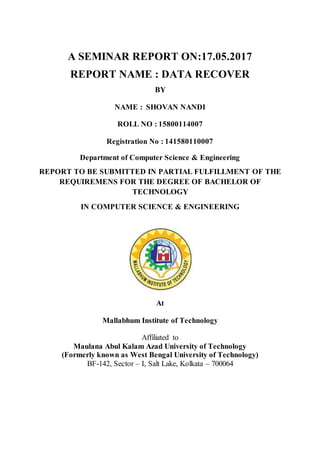 A SEMINAR REPORT ON:17.05.2017
REPORT NAME : DATA RECOVER
BY
NAME : SHOVAN NANDI
ROLL NO : 15800114007
Registration No : 141580110007
Department of Computer Science & Engineering
REPORT TO BE SUBMITTED IN PARTIAL FULFILLMENT OF THE
REQUIREMENS FOR THE DEGREE OF BACHELOR OF
TECHNOLOGY
IN COMPUTER SCIENCE & ENGINEERING
At
Mallabhum Institute of Technology
Affiliated to
Maulana Abul Kalam Azad University of Technology
(Formerly known as West Bengal University of Technology)
BF-142, Sector – I, Salt Lake, Kolkata – 700064
 