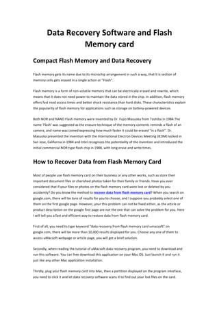 Data	
  Recovery	
  Software	
  and	
  Flash	
  
                            Memory	
  card	
  
Compact	
  Flash	
  Memory	
  and	
  Data	
  Recovery	
  
Flash	
  memory	
  gets	
  its	
  name	
  due	
  to	
  its	
  microchip	
  arrangement	
  in	
  such	
  a	
  way,	
  that	
  it	
  is	
  section	
  of	
  
memory	
  cells	
  gets	
  erased	
  in	
  a	
  single	
  action	
  or	
  "Flash".	
  

Flash	
  memory	
  is	
  a	
  form	
  of	
  non-­‐volatile	
  memory	
  that	
  can	
  be	
  electrically	
  erased	
  and	
  rewrite,	
  which	
  
means	
  that	
  it	
  does	
  not	
  need	
  power	
  to	
  maintain	
  the	
  data	
  stored	
  in	
  the	
  chip.	
  In	
  addition,	
  flash	
  memory	
  
offers	
  fast	
  read	
  access	
  times	
  and	
  better	
  shock	
  resistance	
  than	
  hard	
  disks.	
  These	
  characteristics	
  explain	
  
the	
  popularity	
  of	
  flash	
  memory	
  for	
  applications	
  such	
  as	
  storage	
  on	
  battery-­‐powered	
  devices.	
   	
  

Both	
  NOR	
  and	
  NAND	
  Flash	
  memory	
  were	
  invented	
  by	
  Dr.	
  Fujio	
  Masuoka	
  from	
  Toshiba	
  in	
  1984.The	
  
name	
  'Flash'	
  was	
  suggested	
  as	
  the	
  erasure	
  technique	
  of	
  the	
  memory	
  contents	
  reminds	
  a	
  flash	
  of	
  an	
  
camera,	
  and	
  name	
  was	
  coined	
  expressing	
  how	
  much	
  faster	
  it	
  could	
  be	
  erased	
  "in	
  a	
  flash".	
  Dr.	
  
Masuoka	
  presented	
  the	
  invention	
  with	
  the	
  International	
  Electron	
  Devices	
  Meeting	
  (IEDM)	
  locked	
  in	
  
San	
  Jose,	
  California	
  in	
  1984	
  and	
  Intel	
  recognizes	
  the	
  potentiality	
  of	
  the	
  invention	
  and	
  introduced	
  the	
  
initial	
  commercial	
  NOR	
  type	
  flash	
  chip	
  in	
  1988,	
  with	
  long	
  erase	
  and	
  write	
  times.	
   	
  



How	
  to	
  Recover	
  Data	
  from	
  Flash	
  Memory	
  Card	
  
Most	
  of	
  people	
  use	
  flash	
  memory	
  card	
  on	
  their	
  business	
  or	
  any	
  other	
  works,	
  such	
  as	
  store	
  their	
  
important	
  document	
  files	
  or	
  cherished	
  photos	
  taken	
  for	
  their	
  family	
  or	
  friends.	
  Have	
  you	
  ever	
  
considered	
  that	
  if	
  your	
  files	
  or	
  photos	
  on	
  the	
  flash	
  memory	
  card	
  were	
  lost	
  or	
  deleted	
  by	
  you	
  
accidently?	
  Do	
  you	
  know	
  the	
  method	
  to	
  recover	
  data	
  from	
  flash	
  memory	
  card?	
  When	
  you	
  search	
  on	
  
google.com,	
  there	
  will	
  be	
  tons	
  of	
  results	
  for	
  you	
  to	
  choose,	
  and	
  I	
  suppose	
  you	
  probably	
  select	
  one	
  of	
  
them	
  on	
  the	
  first	
  google	
  page.	
  However,	
  your	
  this	
  problem	
  can	
  not	
  be	
  fixed	
  either,	
  as	
  the	
  article	
  or	
  
product	
  description	
  on	
  the	
  google	
  first	
  page	
  are	
  not	
  the	
  one	
  that	
  can	
  solve	
  the	
  problem	
  for	
  you.	
  Here	
  
I	
  will	
  tell	
  you	
  a	
  fast	
  and	
  efficient	
  way	
  to	
  restore	
  data	
  from	
  flash	
  memory	
  card.	
  

First	
  of	
  all,	
  you	
  need	
  to	
  type	
  keyword	
  “data	
  recovery	
  from	
  flash	
  memory	
  card	
  umacsoft”	
  on	
  
google.com,	
  there	
  will	
  be	
  more	
  than	
  10,000	
  results	
  displayed	
  for	
  you.	
  Choose	
  any	
  one	
  of	
  them	
  to	
  
access	
  uMacsoft	
  webpage	
  or	
  article	
  page,	
  you	
  will	
  get	
  a	
  brief	
  solution.	
  

Secondly,	
  when	
  reading	
  the	
  tutorial	
  of	
  uMacsoft	
  data	
  recovery	
  program,	
  you	
  need	
  to	
  download	
  and	
  
run	
  this	
  software.	
  You	
  can	
  free	
  download	
  this	
  application	
  on	
  your	
  Mac	
  OS.	
  Just	
  launch	
  it	
  and	
  run	
  it	
  
just	
  like	
  any	
  other	
  Mac	
  application	
  installation.	
   	
  

Thirdly,	
  plug	
  your	
  flash	
  memory	
  card	
  into	
  Mac,	
  then	
  a	
  partition	
  displayed	
  on	
  the	
  program	
  interface,	
  
you	
  need	
  to	
  click	
  it	
  and	
  let	
  data	
  recovery	
  software	
  scans	
  it	
  to	
  find	
  out	
  your	
  lost	
  files	
  on	
  the	
  card.	
   	
  
 