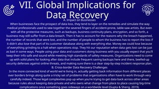 VII. Global Implications for
Data Recovery
A. Impact on Businesses
When businesses face the prospect of data loss, they tend to layer on the remedies and simulate the way
medical professionals used to sew together the severed fingers of accident-prone, table-saw artists. But even
with all the protective measures, such as backups, business continuity plans, encryption, and so forth, a
business may still suffer from a data breach. Then it has to account for the reasons why the breach happened,
the number of records that were lost, and the number of people to whom the business has to report the loss if
it didn't also lose that part of its customer database along with everything else. Money we could lose because
of everything grinding to a halt when operations stop. They hit our reputation when data gets lost can be just
as bad in some ways. People using your data and customers doing business with you usually expect that you'll
keep their info safe and sound while meeting high standards of safety measures. Organizations need to come
up with solid plans for looking after data that include frequent saving backups here and there, beefed-up
security defenses against online threats, and making sure there is a clear step-by-step incident response plan.
B. Cross-border Data Recovery Challenges
In the more connected kind of world we're living in, actually getting back information from different places
over borders brings along quite a tricky set of problems that organizations often have to work through very
carefully indeed. Those legal complexities pop up when you're trying to get data back across other areas
because rules about keeping data private and who owns what change from place to place causing big-time
complications once something goes sideways on a worldwide level (Gupta & Sheng, 2019).
 