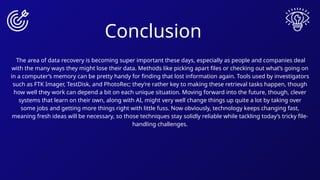 Conclusion
The area of data recovery is becoming super important these days, especially as people and companies deal
with the many ways they might lose their data. Methods like picking apart files or checking out what’s going on
in a computer’s memory can be pretty handy for finding that lost information again. Tools used by investigators
such as FTK Imager, TestDisk, and PhotoRec; they’re rather key to making these retrieval tasks happen, though
how well they work can depend a bit on each unique situation. Moving forward into the future, though, clever
systems that learn on their own, along with AI, might very well change things up quite a lot by taking over
some jobs and getting more things right with little fuss. Now obviously, technology keeps changing fast,
meaning fresh ideas will be necessary, so those techniques stay solidly reliable while tackling today’s tricky file-
handling challenges.
 