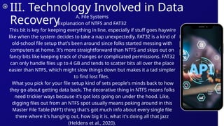 III. Technology Involved in Data
Recovery A. File Systems
Explanation of NTFS and FAT32
This bit is key for keeping everything in line, especially if stuff goes haywire
like when the system decides to take a nap unexpectedly. FAT32 is a kind of
old-school file setup that's been around since folks started messing with
computers at home. It's more straightforward than NTFS and skips out on
fancy bits like keeping track of changes or complicated permissions. FAT32
can only handle files up to 4 GB and tends to scatter bits all over the place
easier than NTFS, which might slow things down but makes it a tad simpler
to find lost files.
What you pick for your file setup kind of sets people's minds back to how
they go about getting data back. The decorative thing in NTFS means folks
need trickier ways because it's got lots going on under the hood. Like,
digging files out from an NTFS spot usually means poking around in this
Master File Table (MFT) thing that's got much info about every single file
there where it's hanging out, how big it is, what it's doing all that jazz
(Heldens et al., 2020).
 