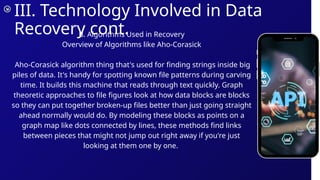 III. Technology Involved in Data
Recovery cont.
B. Algorithms Used in Recovery
Overview of Algorithms like Aho-Corasick
Aho-Corasick algorithm thing that's used for finding strings inside big
piles of data. It's handy for spotting known file patterns during carving
time. It builds this machine that reads through text quickly. Graph
theoretic approaches to file figures look at how data blocks are blocks
so they can put together broken-up files better than just going straight
ahead normally would do. By modeling these blocks as points on a
graph map like dots connected by lines, these methods find links
between pieces that might not jump out right away if you're just
looking at them one by one.
 