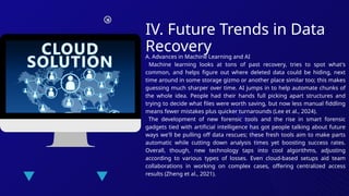 IV. Future Trends in Data
Recovery
A. Advances in Machine Learning and AI
Machine learning looks at tons of past recovery, tries to spot what's
common, and helps figure out where deleted data could be hiding, next
time around in some storage gizmo or another place similar too; this makes
guessing much sharper over time. AI jumps in to help automate chunks of
the whole idea. People had their hands full picking apart structures and
trying to decide what files were worth saving, but now less manual fiddling
means fewer mistakes plus quicker turnarounds (Lee et al., 2024).
The development of new forensic tools and the rise in smart forensic
gadgets tied with artificial intelligence has got people talking about future
ways we'll be pulling off data rescues; these fresh tools aim to make parts
automatic while cutting down analysis times yet boosting success rates.
Overall, though, new technology taps into cool algorithms, adjusting
according to various types of losses. Even cloud-based setups aid team
collaborations in working on complex cases, offering centralized access
results (Zheng et al., 2021).
 