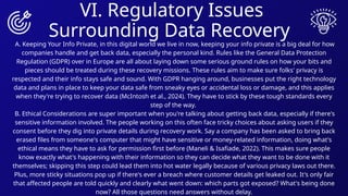 VI. Regulatory Issues
Surrounding Data Recovery
A. Keeping Your Info Private, in this digital world we live in now, keeping your info private is a big deal for how
companies handle and get back data, especially the personal kind. Rules like the General Data Protection
Regulation (GDPR) over in Europe are all about laying down some serious ground rules on how your bits and
pieces should be treated during these recovery missions. These rules aim to make sure folks' privacy is
respected and their info stays safe and sound. With GDPR hanging around, businesses put the right technology
data and plans in place to keep your data safe from sneaky eyes or accidental loss or damage, and this applies
when they're trying to recover data (McIntosh et al., 2024). They have to stick by these tough standards every
step of the way.
B. Ethical Considerations are super important when you're talking about getting back data, especially if there's
sensitive information involved. The people working on this often face tricky choices about asking users if they
consent before they dig into private details during recovery work. Say a company has been asked to bring back
erased files from someone's computer that might have sensitive or money-related information, doing what's
ethical means they have to ask for permission first before (Maneli & Isafiade, 2022). This makes sure people
know exactly what's happening with their information so they can decide what they want to be done with it
themselves; skipping this step could lead them into hot water legally because of various privacy laws out there.
Plus, more sticky situations pop up if there's ever a breach where customer details get leaked out. It's only fair
that affected people are told quickly and clearly what went down: which parts got exposed? What's being done
now? All those questions need answers without delay.
 
