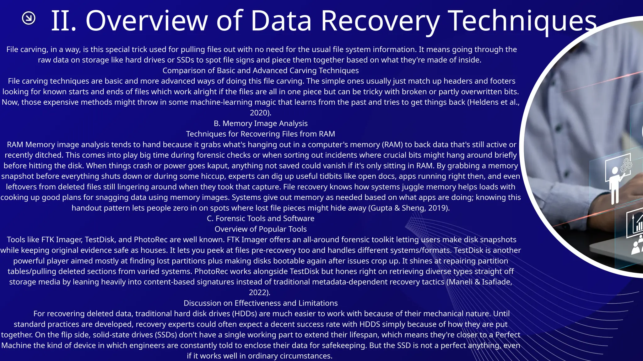 II. Overview of Data Recovery Techniques
File carving, in a way, is this special trick used for pulling files out with no need for the usual file system information. It means going through the
raw data on storage like hard drives or SSDs to spot file signs and piece them together based on what they're made of inside.
Comparison of Basic and Advanced Carving Techniques
File carving techniques are basic and more advanced ways of doing this file carving. The simple ones usually just match up headers and footers
looking for known starts and ends of files which work alright if the files are all in one piece but can be tricky with broken or partly overwritten bits.
Now, those expensive methods might throw in some machine-learning magic that learns from the past and tries to get things back (Heldens et al.,
2020).
B. Memory Image Analysis
Techniques for Recovering Files from RAM
RAM Memory image analysis tends to hand because it grabs what's hanging out in a computer's memory (RAM) to back data that's still active or
recently ditched. This comes into play big time during forensic checks or when sorting out incidents where crucial bits might hang around briefly
before hitting the disk. When things crash or power goes kaput, anything not saved could vanish if it's only sitting in RAM. By grabbing a memory
snapshot before everything shuts down or during some hiccup, experts can dig up useful tidbits like open docs, apps running right then, and even
leftovers from deleted files still lingering around when they took that capture. File recovery knows how systems juggle memory helps loads with
cooking up good plans for snagging data using memory images. Systems give out memory as needed based on what apps are doing; knowing this
handout pattern lets people zero in on spots where lost file pieces might hide away (Gupta & Sheng, 2019).
C. Forensic Tools and Software
Overview of Popular Tools
Tools like FTK Imager, TestDisk, and PhotoRec are well known. FTK Imager offers an all-around forensic toolkit letting users make disk snapshots
while keeping original evidence safe as houses. It lets you peek at files pre-recovery too and handles different systems/formats. TestDisk is another
powerful player aimed mostly at finding lost partitions plus making disks bootable again after issues crop up. It shines at repairing partition
tables/pulling deleted sections from varied systems. PhotoRec works alongside TestDisk but hones right on retrieving diverse types straight off
storage media by leaning heavily into content-based signatures instead of traditional metadata-dependent recovery tactics (Maneli & Isafiade,
2022).
Discussion on Effectiveness and Limitations
For recovering deleted data, traditional hard disk drives (HDDs) are much easier to work with because of their mechanical nature. Until
standard practices are developed, recovery experts could often expect a decent success rate with HDDS simply because of how they are put
together. On the flip side, solid-state drives (SSDs) don't have a single working part to extend their lifespan, which means they're closer to a Perfect
Machine the kind of device in which engineers are constantly told to enclose their data for safekeeping. But the SSD is not a perfect anything, even
if it works well in ordinary circumstances.
 