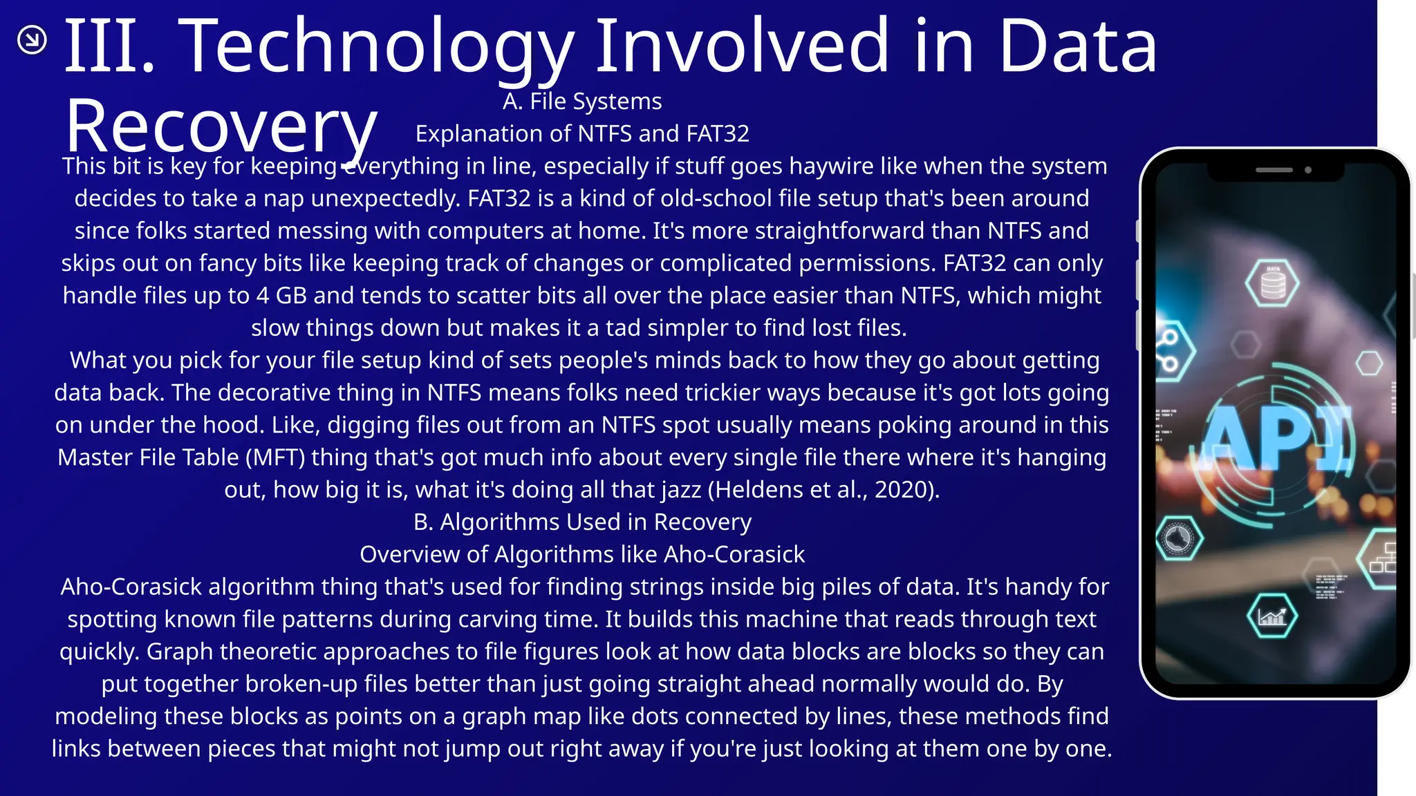 III. Technology Involved in Data
Recovery
A. File Systems
Explanation of NTFS and FAT32
This bit is key for keeping everything in line, especially if stuff goes haywire like when the system
decides to take a nap unexpectedly. FAT32 is a kind of old-school file setup that's been around
since folks started messing with computers at home. It's more straightforward than NTFS and
skips out on fancy bits like keeping track of changes or complicated permissions. FAT32 can only
handle files up to 4 GB and tends to scatter bits all over the place easier than NTFS, which might
slow things down but makes it a tad simpler to find lost files.
What you pick for your file setup kind of sets people's minds back to how they go about getting
data back. The decorative thing in NTFS means folks need trickier ways because it's got lots going
on under the hood. Like, digging files out from an NTFS spot usually means poking around in this
Master File Table (MFT) thing that's got much info about every single file there where it's hanging
out, how big it is, what it's doing all that jazz (Heldens et al., 2020).
B. Algorithms Used in Recovery
Overview of Algorithms like Aho-Corasick
Aho-Corasick algorithm thing that's used for finding strings inside big piles of data. It's handy for
spotting known file patterns during carving time. It builds this machine that reads through text
quickly. Graph theoretic approaches to file figures look at how data blocks are blocks so they can
put together broken-up files better than just going straight ahead normally would do. By
modeling these blocks as points on a graph map like dots connected by lines, these methods find
links between pieces that might not jump out right away if you're just looking at them one by one.
 
