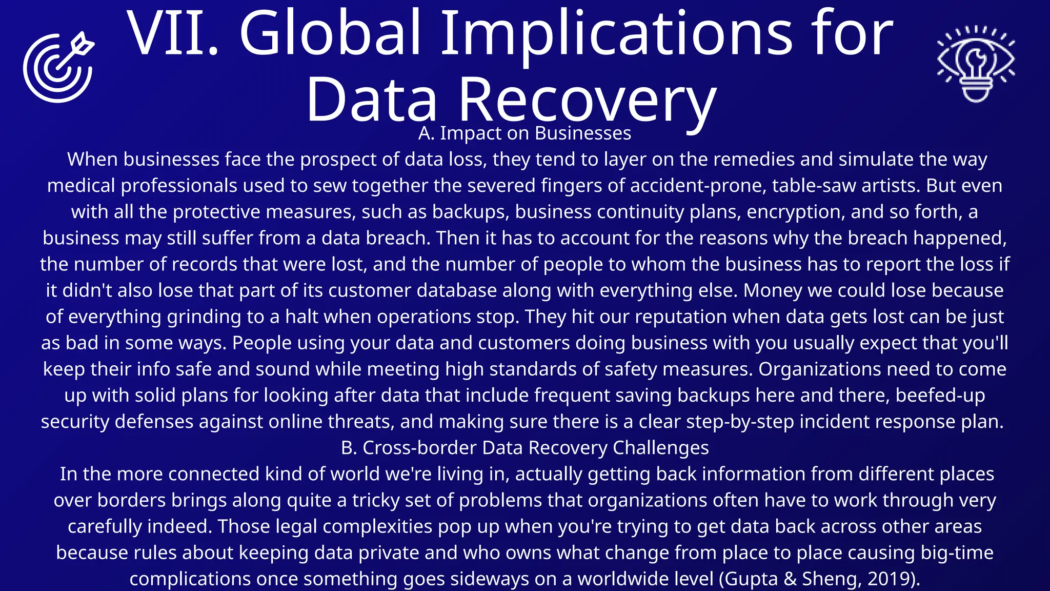 VII. Global Implications for
Data Recovery
A. Impact on Businesses
When businesses face the prospect of data loss, they tend to layer on the remedies and simulate the way
medical professionals used to sew together the severed fingers of accident-prone, table-saw artists. But even
with all the protective measures, such as backups, business continuity plans, encryption, and so forth, a
business may still suffer from a data breach. Then it has to account for the reasons why the breach happened,
the number of records that were lost, and the number of people to whom the business has to report the loss if
it didn't also lose that part of its customer database along with everything else. Money we could lose because
of everything grinding to a halt when operations stop. They hit our reputation when data gets lost can be just
as bad in some ways. People using your data and customers doing business with you usually expect that you'll
keep their info safe and sound while meeting high standards of safety measures. Organizations need to come
up with solid plans for looking after data that include frequent saving backups here and there, beefed-up
security defenses against online threats, and making sure there is a clear step-by-step incident response plan.
B. Cross-border Data Recovery Challenges
In the more connected kind of world we're living in, actually getting back information from different places
over borders brings along quite a tricky set of problems that organizations often have to work through very
carefully indeed. Those legal complexities pop up when you're trying to get data back across other areas
because rules about keeping data private and who owns what change from place to place causing big-time
complications once something goes sideways on a worldwide level (Gupta & Sheng, 2019).
 