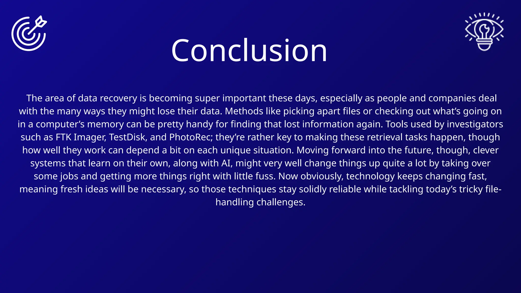 Conclusion
The area of data recovery is becoming super important these days, especially as people and companies deal
with the many ways they might lose their data. Methods like picking apart files or checking out what’s going on
in a computer’s memory can be pretty handy for finding that lost information again. Tools used by investigators
such as FTK Imager, TestDisk, and PhotoRec; they’re rather key to making these retrieval tasks happen, though
how well they work can depend a bit on each unique situation. Moving forward into the future, though, clever
systems that learn on their own, along with AI, might very well change things up quite a lot by taking over
some jobs and getting more things right with little fuss. Now obviously, technology keeps changing fast,
meaning fresh ideas will be necessary, so those techniques stay solidly reliable while tackling today’s tricky file-
handling challenges.
 