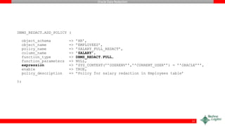 Oracle Data Redaction
DBMS_REDACT.ADD_POLICY (
object_schema => ’HR’,
object_name => ’EMPLOYEES’,
policy_name => ’SALARY_FULL_REDACT’,
column_name => ’SALARY’,
function_type => DBMS_REDACT.FULL,
function_parameters => NULL,
expression => ’SYS_CONTEXT(’’USERENV’’,’’CURRENT_USER’’) = ’’ORACLE’’’,
enable => TRUE,
policy_description => ’Policy for salary redaction in Employees table’
);
12
 