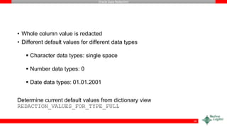 Oracle Data Redaction
• Whole column value is redacted
• Different default values for different data types
 Character data types: single space
 Number data types: 0
 Date data types: 01.01.2001
Determine current default values from dictionary view
REDACTION_VALUES_FOR_TYPE_FULL
18
 