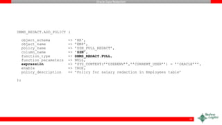 Oracle Data Redaction
DBMS_REDACT.ADD_POLICY (
object_schema => ’HR’,
object_name => ’EMP’,
policy_name => ’SSN_FULL_REDACT’,
column_name => ’SSN’,
function_type => DBMS_REDACT.FULL,
function_parameters => NULL,
expression => ’SYS_CONTEXT(’’USERENV’’,’’CURRENT_USER’’) = ’’ORACLE’’’,
enable => TRUE,
policy_description => ’Policy for salary redaction in Employees table’
);
19
 