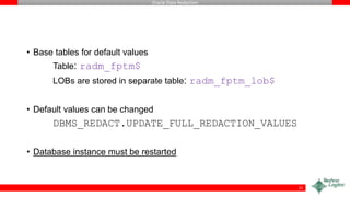 Oracle Data Redaction
• Base tables for default values
Table: radm_fptm$
LOBs are stored in separate table: radm_fptm_lob$
• Default values can be changed
DBMS_REDACT.UPDATE_FULL_REDACTION_VALUES
• Database instance must be restarted
21
 