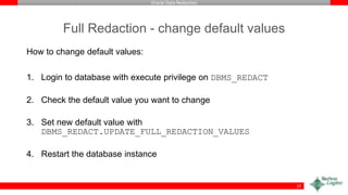 Oracle Data Redaction
Full Redaction - change default values
How to change default values:
1. Login to database with execute privilege on DBMS_REDACT
2. Check the default value you want to change
3. Set new default value with
DBMS_REDACT.UPDATE_FULL_REDACTION_VALUES
4. Restart the database instance
22
 