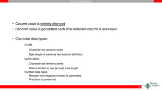 Oracle Data Redaction
• Column value is entirely changed
• Random value is generated each time redacted column is accessed
• Character data types:
CHAR
Character set remains same
Byte length is same as real column definition
VARCHAR2
Character set remains same
Data is limited to real (actual) data length
Number data types
Random non-negative number is generated
Precision is preserved
24
 