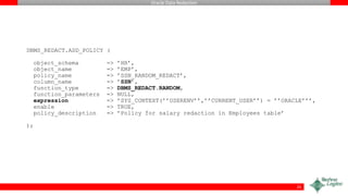 Oracle Data Redaction
DBMS_REDACT.ADD_POLICY (
object_schema => ’HR’,
object_name => ’EMP’,
policy_name => ’SSN_RANDOM_REDACT’,
column_name => ’SSN’,
function_type => DBMS_REDACT.RANDOM,
function_parameters => NULL,
expression => ’SYS_CONTEXT(’’USERENV’’,’’CURRENT_USER’’) = ’’ORACLE’’’,
enable => TRUE,
policy_description => ’Policy for salary redaction in Employees table’
);
25
 