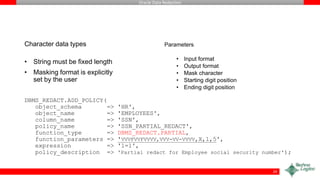 Oracle Data Redaction
Character data types
• String must be fixed length
• Masking format is explicitly
set by the user
DBMS_REDACT.ADD_POLICY(
object_schema => 'HR',
object_name => 'EMPLOYEES',
column_name => 'SSN',
policy_name => 'SSN_PARTIAL_REDACT',
function_type => DBMS_REDACT.PARTIAL,
function_parameters => 'VVVFVVFVVVV,VVV-VV-VVVV,X,1,5',
expression => '1=1',
policy_description => 'Partial redact for Employee social security number');
Parameters
• Input format
• Output format
• Mask character
• Starting digit position
• Ending digit position
29
 