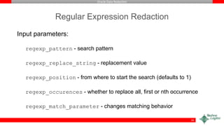 Oracle Data Redaction
Regular Expression Redaction
Input parameters:
regexp_pattern - search pattern
regexp_replace_string - replacement value
regexp_position - from where to start the search (defaults to 1)
regexp_occurences - whether to replace all, first or nth occurrence
regexp_match_parameter - changes matching behavior
34
 
