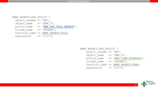 Oracle Data Redaction
37
DBMS_REDACT.ADD_POLICY (
object_schema => 'HR',
object_name => 'EMP_T',
policy_name => 'EMP_SAL_FULL_REDACT',
column_name => 'SALARY',
function_type => DBMS_REDACT.FULL,
expression => '1=1');
DBMS_REDACT.ADD_POLICY (
object_schema => 'HR',
object_name => 'EMP_V',
policy_name => 'EMP_VIEW_NOREDACT',
column_name => 'SALARY',
function_type => DBMS_REDACT.NONE,
expression => '1=1');
 