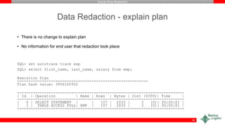 Oracle Data Redaction
Data Redaction - explain plan
• There is no change to explain plan
• No information for end user that redaction took place
SQL> set autotrace trace exp
SQL> select first_name, last_name, salary from emp;
Execution Plan
----------------------------------------------------------
Plan hash value: 3956160932
--------------------------------------------------------------------------
| Id | Operation | Name | Rows | Bytes | Cost (%CPU)| Time |
--------------------------------------------------------------------------
| 0 | SELECT STATEMENT | | 107 | 2033 | 3 (0)| 00:00:01 |
| 1 | TABLE ACCESS FULL| EMP | 107 | 2033 | 3 (0)| 00:00:01 |
--------------------------------------------------------------------------
39
 