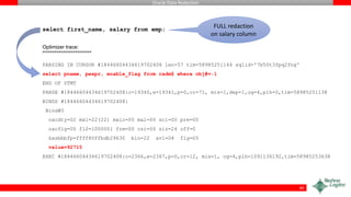 Oracle Data Redaction
select first_name, salary from emp;
Optimizer trace:
=====================
PARSING IN CURSOR #18446604434619702408 len=57 tim=58985251144 sqlid='7b50t3fpq2fng'
select pname, pexpr, enable_flag from radm$ where obj#=:1
END OF STMT
PARSE #18446604434619702408:c=19340,e=19341,p=0,cr=71, mis=1,dep=1,og=4,plh=0,tim=58985251138
BINDS #18446604434619702408:
Bind#0
oacdty=02 mxl=22(22) mxlc=00 mal=00 scl=00 pre=00
oacflg=00 fl2=1000001 frm=00 csi=00 siz=24 off=0
kxsbbbfp=ffff80ffbdb29630 bln=22 avl=04 flg=05
value=92715
EXEC #18446604434619702408:c=2366,e=2367,p=0,cr=12, mis=1, og=4,plh=1091136192,tim=58985253638
40
FULL redaction
on salary column
 