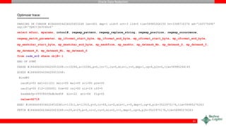 Oracle Data Redaction
Optimizer trace:
=====================
PARSING IN CURSOR #18446604434620453248 len=401 dep=1 uid=0 oct=3 lid=0 tim=58985264150 hv=3348710374 ad='16f570690'
sqlid='fpm1tjb3tkhz6'
select mfunc, mparams, intcol#, regexp_pattern, regexp_replace_string, regexp_position, regexp_occurrence,
regexp_match_parameter, mp_iformat_start_byte, mp_iformat_end_byte, mp_oformat_start_byte, mp_oformat_end_byte,
mp_maskchar_start_byte, mp_maskchar_end_byte, mp_maskfrom, mp_maskto, mp_datmask_Mo, mp_datmask_D, mp_datmask_Y,
mp_datmask_H, mp_datmask_Mi, mp_datmask_S
from radm_mc$ where obj#=:1
END OF STMT
PARSE #18446604434620453248:c=10286,e=10286,p=0,cr=71,cu=0,mis=1,r=0,dep=1,og=4,plh=0,tim=58985264145
BINDS #18446604434620453248:
Bind#0
oacdty=02 mxl=22(22) mxlc=00 mal=00 scl=00 pre=00
oacflg=00 fl2=1000001 frm=00 csi=00 siz=24 off=0
kxsbbbfp=ffff80ffbdb3ed58 bln=22 avl=04 flg=05
value=92715
EXEC #18446604434620453248:c=11911,e=11910,p=0,cr=69,cu=0,mis=1,r=0,dep=1,og=4,plh=3522975176,tim=58985276263
FETCH #18446604434620453248:c=29,e=29,p=0,cr=2,cu=0,mis=0,r=1,dep=1,og=4,plh=3522975176,tim=58985276363
41
 