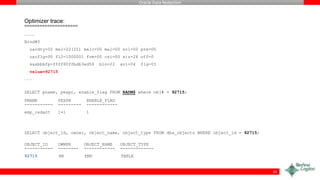 Oracle Data Redaction
Optimizer trace:
=====================
…….
Bind#0
oacdty=02 mxl=22(22) mxlc=00 mal=00 scl=00 pre=00
oacflg=00 fl2=1000001 frm=00 csi=00 siz=24 off=0
kxsbbbfp=ffff80ffbdb3ed58 bln=22 avl=04 flg=05
value=92715
…….
SELECT pname, pexpr, enable_flag FROM RADM$ where obj# = 92715;
PNAME PEXPR ENABLE_FLAG
----------- --------- ------------
emp_redact 1=1 1
SELECT object_id, owner, object_name, object_type FROM dba_objects WHERE object_id = 92715;
OBJECT_ID OWNER OBJECT_NAME OBJECT_TYPE
----------- -------- ------------ -------------
92715 HR EMP TABLE
42
 