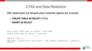 Oracle Data Redaction
CTAS and Data Redaction
DDL statements not allowed when redacted objects are involved:
• CREATE TABLE AS SELECT (CTAS)
• INSERT AS SELECT
SQL> create table emp1 as select * from emp;
create table emp1 as select * from emp
*
ERROR at line 1:
ORA-28081: Insufficient privileges - the command references a redacted
object.
46
 