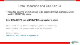 Oracle Data Redaction
Data Redaction and GROUP BY
• Redacted columns are not allowed to be specified in SQL expression while
used in GROUP BY clause
Error ORA-00979: not a GROUP BY expression is raised
SQL> select salary from hr.employees group by (salary+0);
select salary from hr.employees group by (salary+0)
*
ERROR at line 1:
ORA-00979: not a GROUP BY expression
49
 