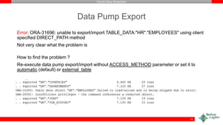 Oracle Data Redaction
Data Pump Export
Error: ORA-31696: unable to export/import TABLE_DATA:"HR"."EMPLOYEES" using client
specified DIRECT_PATH method
Not very clear what the problem is
How to find the problem ?
Re-execute data pump export/import without ACCESS_METHOD parameter or set it to
automatic (default) or external_table
51
 