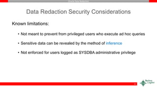 Oracle Data Redaction
Data Redaction Security Considerations
Known limitations:
• Not meant to prevent from privileged users who execute ad hoc queries
• Sensitive data can be revealed by the method of inference
• Not enforced for users logged as SYSDBA administrative privilege
53
 