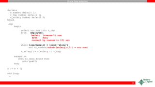 Oracle Data Redaction
declare
n number default 1;
v_tmp number default 1;
v_salary number default 0;
begin
loop
begin
select src.num into v_tmp
from employees,
(select (rownum-1) num
from dual
connect by rownum <= 10) src
where lower(email) = lower('sking')
and to_number(substr(salary,n,1)) = src.num;
v_salary := v_salary || v_tmp;
exception
when no_data_found then
goto gexit;
end;
n := n + 1;
end loop;
...
55
 