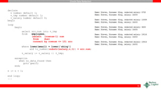 Oracle Data Redaction
declare
n number default 1;
v_tmp number default 1;
v_salary number default 0;
begin
loop
begin
select src.num into v_tmp
from employees,
(select (rownum-1) num
from dual
connect by rownum <= 10) src
where lower(email) = lower('sking')
and to_number(substr(salary,n,1)) = src.num;
v_salary := v_salary || v_tmp;
exception
when no_data_found then
goto gexit;
end;
n := n + 1;
end loop;
...
56
 