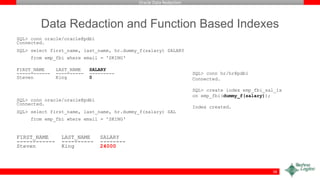 Oracle Data Redaction
Data Redaction and Function Based Indexes
SQL> conn oracle/oracle@pdb1
Connected.
SQL> select first_name, last_name, hr.dummy_f(salary) SALARY
from emp_fbi where email = 'SKING‘
FIRST_NAME LAST_NAME SALARY
------------ ---------- ---------
Steven King 0
SQL> conn oracle/oracle@pdb1
Connected.
SQL> select first_name, last_name, hr.dummy_f(salary) SAL
from emp_fbi where email = 'SKING‘
FIRST_NAME LAST_NAME SALARY
------------ ---------- --------
Steven King 24000
58
SQL> conn hr/hr@pdb1
Connected.
SQL> create index emp_fbi_sal_ix
on emp_fbi(dummy_f(salary));
Index created.
 