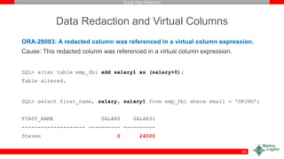 Oracle Data Redaction
Data Redaction and Virtual Columns
ORA-28083: A redacted column was referenced in a virtual column expression.
Cause: This redacted column was referenced in a virtual column expression.
SQL> alter table emp_fbi add salary1 as (salary+0);
Table altered.
SQL> select first_name, salary, salary1 from emp_fbi where email = 'SKING';
FIRST_NAME SALARY SALARY1
-------------------- ---------- ----------
Steven 0 24000
60
 