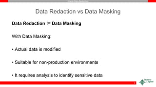 Oracle Data Redaction
Data Redaction vs Data Masking
Data Redaction != Data Masking
With Data Masking:
• Actual data is modified
• Suitable for non-production environments
• It requires analysis to identify sensitive data
9
 