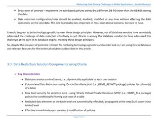 Addressing Data Privacy Challenges In Global Applications | Sambit Banerjee
Page 9 of 37
 Separation of controls – implement the rule based policies owned by a different DB FID other than the DB FID owning
the data.
 Data redaction configuration/rules should be enabled, disabled, modified at any time without affecting the BAU
operations on the core data. This one is probably less important in most operational scenario, but nice to have.
It would be great to be technology agnostic to meet these design principles. However, not all database vendors have seamlessly
addressed the challenge of data redaction effectively as yet. Oracle is among the database vendors to have addressed this
challenge at the core of its database engine, meeting these design principles.
So, despite the prospect of potential criticism for not being technology agnostics and vendor lock-in, I am using Oracle database
and relevant features for the technical solution as described in this article.
3.3. Data Redaction Solution Components using Oracle
 Key Characteristics
 Database session context based, i.e., dynamically applicable to each user session
 Column level Data Redaction - using ‘Oracle Data Redaction’ (i.e., DBMS_REDACT package) policies for column(s)
of a table
 Row level security for sensitive data - using ‘Oracle Virtual Private Database (VPD)’ (i.e., DBMS_RLS package)
policies for conditionally filtering out rows of a table
 Redacted data elements at the table level are automatically reflected / propagated at the view (built upon those
tables) level
 Effective immediately upon creation / modification of policies
 