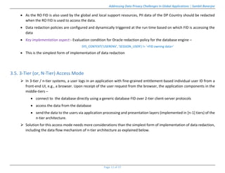 Addressing Data Privacy Challenges In Global Applications | Sambit Banerjee
Page 11 of 37
 As the RO FID is also used by the global and local support resources, PII data of the DP Country should be redacted
when the RO FID is used to access the data.
 Data redaction policies are configured and dynamically triggered at the run time based on which FID is accessing the
data
 Key implementation aspect:- Evaluation condition for Oracle redaction policy for the database engine –
SYS_CONTEXT('USERENV', 'SESSION_USER') != ‘<FID owning data>'
 This is the simplest form of implementation of data redaction
3.5. 3-Tier (or, N-Tier) Access Mode
 In 3-tier / n-tier systems, a user logs in an application with fine-grained entitlement-based individual user ID from a
front-end UI, e.g., a browser. Upon receipt of the user request from the browser, the application components in the
middle-tiers –
 connect to the database directly using a generic database FID over 2-tier client-server protocols
 access the data from the database
 send the data to the users via application processing and presentation layers (implemented in [n-1] tiers) of the
n-tier architecture.
 Solution for this access mode needs more considerations than the simplest form of implementation of data redaction,
including the data flow mechanism of n-tier architecture as explained below.
 