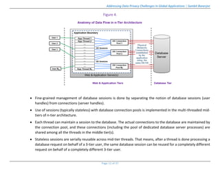 Addressing Data Privacy Challenges In Global Applications | Sambit Banerjee
Page 12 of 37
Figure 4.
 Fine-grained management of database sessions is done by separating the notion of database sessions (user
handles) from connections (server handles).
 Use of sessions (typically stateless) with database connection pools is implemented in the multi-threaded mid-
tiers of n-tier architecture.
 Each thread can maintain a session to the database. The actual connections to the database are maintained by
the connection pool, and these connections (including the pool of dedicated database server processes) are
shared among all the threads in the middle tier(s).
 Stateless sessions are serially reusable across mid-tier threads. That means, after a thread is done processing a
database request on behalf of a 3-tier user, the same database session can be reused for a completely different
request on behalf of a completely different 3-tier user.
 