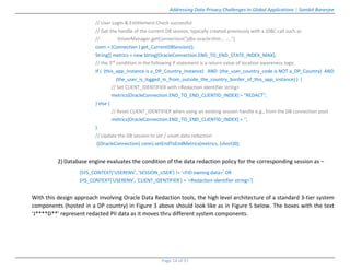 Addressing Data Privacy Challenges In Global Applications | Sambit Banerjee
Page 14 of 37
// User Login & Entitlement Check successful
// Get the handle of the current DB session, typically created previously with a JDBC call such as
// DriverManager.getConnection("jdbc:oracle:thin:.. .:..")
conn = (Connection ) get_CurrentDBSession();
String[] metrics = new String[OracleConnection.END_TO_END_STATE_INDEX_MAX];
// the 3rd condition in the following if statement is a return value of location awareness logic
If ( (this_app_instance is a_DP_Country_Instance) AND (the_user_country_code is NOT a_DP_Country) AND
(the_user_is_logged_in_from_outside_the_country_border_of_this_app_instance) ) {
// Set CLIENT_IDENTIFIER with <Redaction identifier string>
metrics[OracleConnection.END_TO_END_CLIENTID_INDEX] = "REDACT”;
} else {
// Reset CLIENT_IDENTIFIER when using an existing session handle e.g., from the DB connection pool
metrics[OracleConnection.END_TO_END_CLIENTID_INDEX] = ‘’;
}
// Update the DB session to set / unset data redaction
((OracleConnection) conn).setEndToEndMetrics(metrics, (short)0);
2)Database engine evaluates the condition of the data redaction policy for the corresponding session as –
(SYS_CONTEXT(‘USERENV’, ‘SESSION_USER’) != ‘<FID owning data>’ OR
SYS_CONTEXT(‘USERENV’, ‘CLIENT_IDENTIFIER’) = ‘<Redaction identifier string>’)
With this design approach involving Oracle Data Redaction tools, the high level architecture of a standard 3-tier system
components (hosted in a DP country) in Figure 3 above should look like as in Figure 5 below. The boxes with the text
‘J****D**’ represent redacted PII data as it moves thru different system components.
 