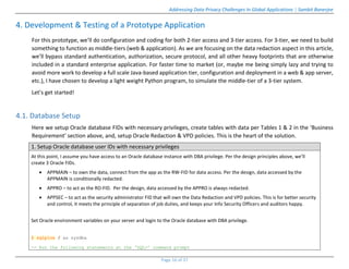 Addressing Data Privacy Challenges In Global Applications | Sambit Banerjee
Page 16 of 37
4. Development & Testing of a Prototype Application
For this prototype, we’ll do configuration and coding for both 2-tier access and 3-tier access. For 3-tier, we need to build
something to function as middle-tiers (web & application). As we are focusing on the data redaction aspect in this article,
we’ll bypass standard authentication, authorization, secure protocol, and all other heavy footprints that are otherwise
included in a standard enterprise application. For faster time to market (or, maybe me being simply lazy and trying to
avoid more work to develop a full scale Java-based application tier, configuration and deployment in a web & app server,
etc.), I have chosen to develop a light weight Python program, to simulate the middle-tier of a 3-tier system.
Let’s get started!
4.1. Database Setup
Here we setup Oracle database FIDs with necessary privileges, create tables with data per Tables 1 & 2 in the ‘Business
Requirement’ section above, and, setup Oracle Redaction & VPD policies. This is the heart of the solution.
1. Setup Oracle database user IDs with necessary privileges
At this point, I assume you have access to an Oracle database instance with DBA privilege. Per the design principles above, we’ll
create 3 Oracle FIDs.
 APPMAIN – to own the data, connect from the app as the RW-FID for data access. Per the design, data accessed by the
APPMAIN is conditionally redacted.
 APPRO – to act as the RO-FID. Per the design, data accessed by the APPRO is always redacted.
 APPSEC – to act as the security administrator FID that will own the Data Redaction and VPD policies. This is for better security
and control, it meets the principle of separation of job duties, and keeps your Info Security Officers and auditors happy.
Set Oracle environment variables on your server and login to the Oracle database with DBA privilege.
$ sqlplus / as sysdba
-- Run the following statements at the ‘SQL>’ command prompt
 