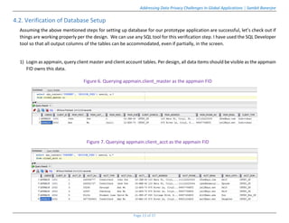 Addressing Data Privacy Challenges In Global Applications | Sambit Banerjee
Page 23 of 37
4.2. Verification of Database Setup
Assuming the above mentioned steps for setting up database for our prototype application are successful, let’s check out if
things are working properly per the design. We can use any SQL tool for this verification step. I have used the SQL Developer
tool so that all output columns of the tables can be accommodated, even if partially, in the screen.
1) Login as appmain, query client master and client account tables. Per design, all data items should be visible as the appmain
FID owns this data.
Figure 6. Querying appmain.client_master as the appmain FID
Figure 7. Querying appmain.client_acct as the appmain FID
 