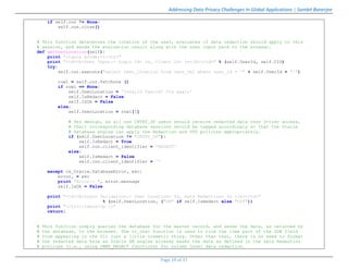 Addressing Data Privacy Challenges In Global Applications | Sambit Banerjee
Page 29 of 37
if self.con != None:
self.con.close()
# This function determines the location of the user, evaluates if data redaction should apply to this
# session, and sends the evaluation result along with the user input back to the browser.
def getUserLocation(self):
print "<table border=1><tr>"
print "<td><b>User Input:- Login Id= %s, Client ID= %s</b></td>" % (self.UserId, self.CID)
try:
self.cur.execute("select user_location from user_tbl where user_id = '" + self.UserId + "'")
row1 = self.cur.fetchone ()
if row1 == None:
self.UserLocation = 'Invalid UserId! Try again'
self.IsRedact = False
self.IsOk = False
else:
self.UserLocation = row1[0]
# Per design, as all non CNTRY_DP users should receive redacted data over 3-tier access,
# their corresponding database sessions should be tagged accordingly so that the Oracle
# database engine can apply the Redaction and VPD policies appropriately.
if (self.UserLocation != "CNTRY_DP"):
self.IsRedact = True
self.con.client_identifier = 'REDACT'
else:
self.IsRedact = False
self.con.client_identifier = ''
except cx_Oracle.DatabaseError, exc:
error, = exc
print "Error:- ", error.message
self.IsOk = False
print "<td><b>Login Validation:- User Location= %s, Data Redaction= %s </b></td>"
% (self.UserLocation, ("ON" if self.IsRedact else "Off"))
print "</tr></table><p />"
return;
# This function simply queries the database for the master record, and sends the data, as returned by
# the database, to the browser. The to_char function is used to trim the time part of the DOB field
# from appearing in the UI; just a little cosmetic thing. Other than that, there is no need to format
# the redacted data here as Oracle DB engine already masks the data as defined in the Data Redaction
# policies (i.e., using DBMS_REDACT functions) for column level data redaction.
 